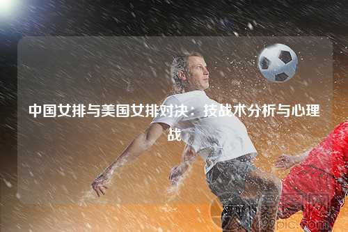 中国女排与美国女排对决：技战术分析与心理战