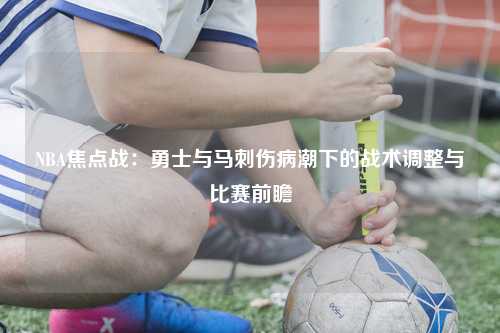 NBA焦点战：勇士与马刺伤病潮下的战术调整与比赛前瞻