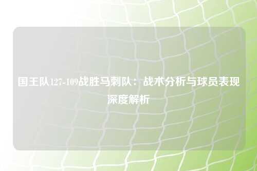 国王队127-109战胜马刺队：战术分析与球员表现深度解析