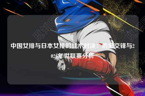 中国女排与日本女排的战术对决：历史交锋与2026年世联赛分析