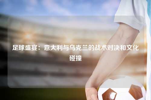 足球盛宴：意大利与乌克兰的战术对决和文化碰撞