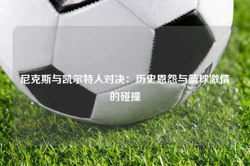 尼克斯与凯尔特人对决：历史恩怨与篮球激情的碰撞