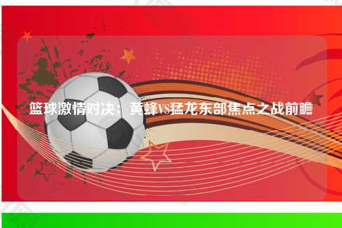 篮球激情对决：黄蜂VS猛龙东部焦点之战前瞻
