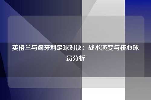 英格兰与匈牙利足球对决：战术演变与核心球员分析