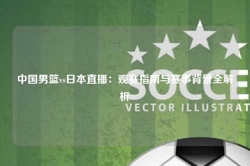 中国男篮vs日本直播：观赛指南与赛事背景全解析