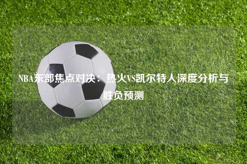 NBA东部焦点对决：热火VS凯尔特人深度分析与胜负预测