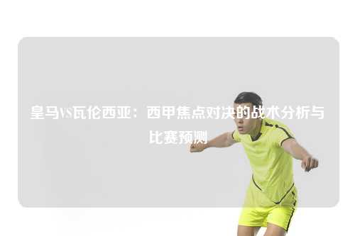 皇马VS瓦伦西亚：西甲焦点对决的战术分析与比赛预测