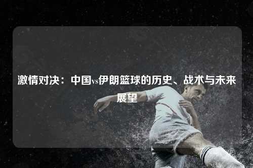 激情对决：中国vs伊朗篮球的历史、战术与未来展望