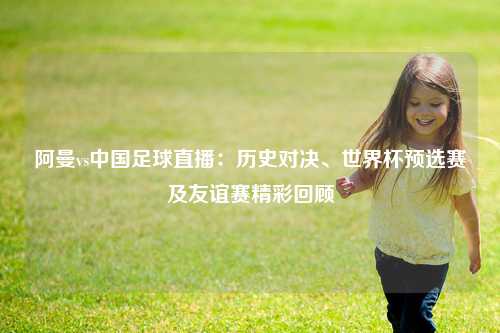 阿曼vs中国足球直播：历史对决、世界杯预选赛及友谊赛精彩回顾